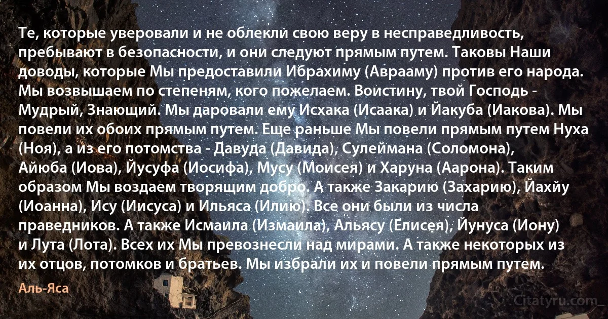 Те, которые уверовали и не облекли свою веру в несправедливость, пребывают в безопасности, и они следуют прямым путем. Таковы Наши доводы, которые Мы предоставили Ибрахиму (Аврааму) против его народа. Мы возвышаем по степеням, кого пожелаем. Воистину, твой Господь - Мудрый, Знающий. Мы даровали ему Исхака (Исаака) и Йакуба (Иакова). Мы повели их обоих прямым путем. Еще раньше Мы повели прямым путем Нуха (Ноя), а из его потомства - Давуда (Давида), Сулеймана (Соломона), Айюба (Иова), Йусуфа (Иосифа), Мусу (Моисея) и Харуна (Аарона). Таким образом Мы воздаем творящим добро. А также Закарию (Захарию), Йахйу (Иоанна), Ису (Иисуса) и Ильяса (Илию). Все они были из числа праведников. А также Исмаила (Измаила), Альяcу (Елисея), Йунуса (Иону) и Лута (Лота). Всех их Мы превознесли над мирами. А также некоторых из их отцов, потомков и братьев. Мы избрали их и повели прямым путем. (Аль-Яса)