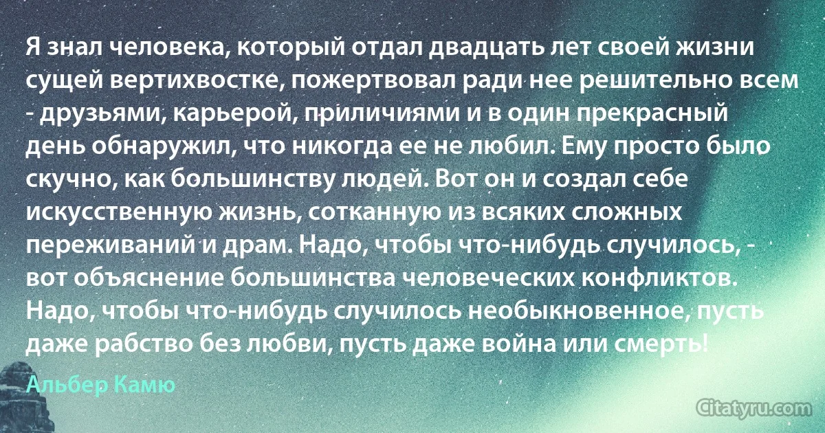 Я знал человека, который отдал двадцать лет своей жизни сущей вертихвостке, пожертвовал ради нее решительно всем - друзьями, карьерой, приличиями и в один прекрасный день обнаружил, что никогда ее не любил. Ему просто было скучно, как большинству людей. Вот он и создал себе искусственную жизнь, сотканную из всяких сложных переживаний и драм. Надо, чтобы что-нибудь случилось, - вот объяснение большинства человеческих конфликтов. Надо, чтобы что-нибудь случилось необыкновенное, пусть даже рабство без любви, пусть даже война или смерть! (Альбер Камю)