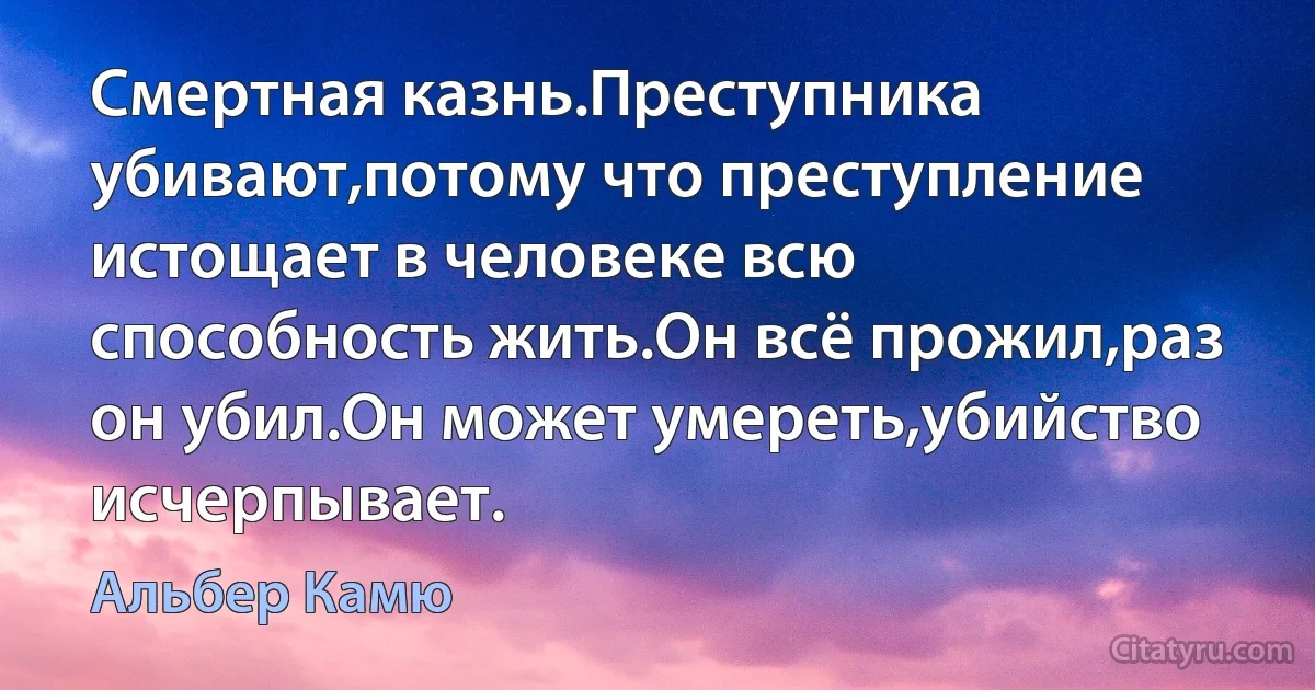 Смертная казнь.Преступника убивают,потому что преступление истощает в человеке всю способность жить.Он всё прожил,раз он убил.Он может умереть,убийство исчерпывает. (Альбер Камю)