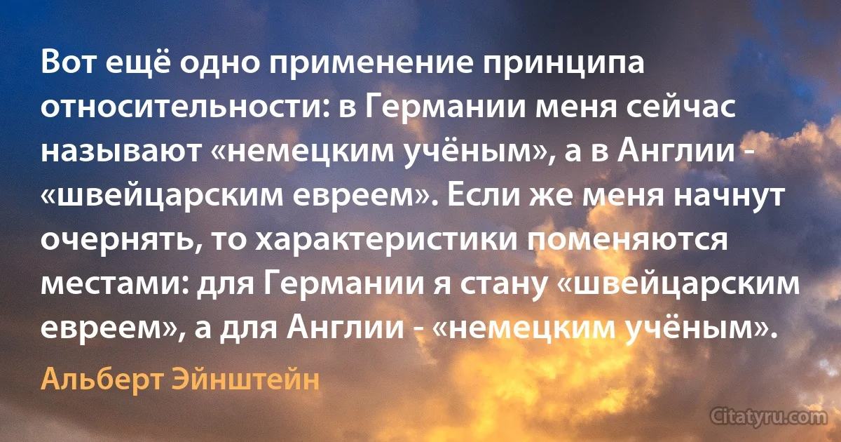 Вот ещё одно применение принципа относительности: в Германии меня сейчас называют «немецким учёным», а в Англии - «швейцарским евреем». Если же меня начнут очернять, то характеристики поменяются местами: для Германии я стану «швейцарским евреем», а для Англии - «немецким учёным». (Альберт Эйнштейн)