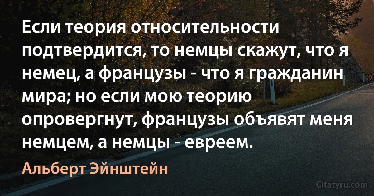 Если теория относительности подтвердится, то немцы скажут, что я немец, а французы - что я гражданин мира; но если мою теорию опровергнут, французы объявят меня немцем, а немцы - евреем. (Альберт Эйнштейн)