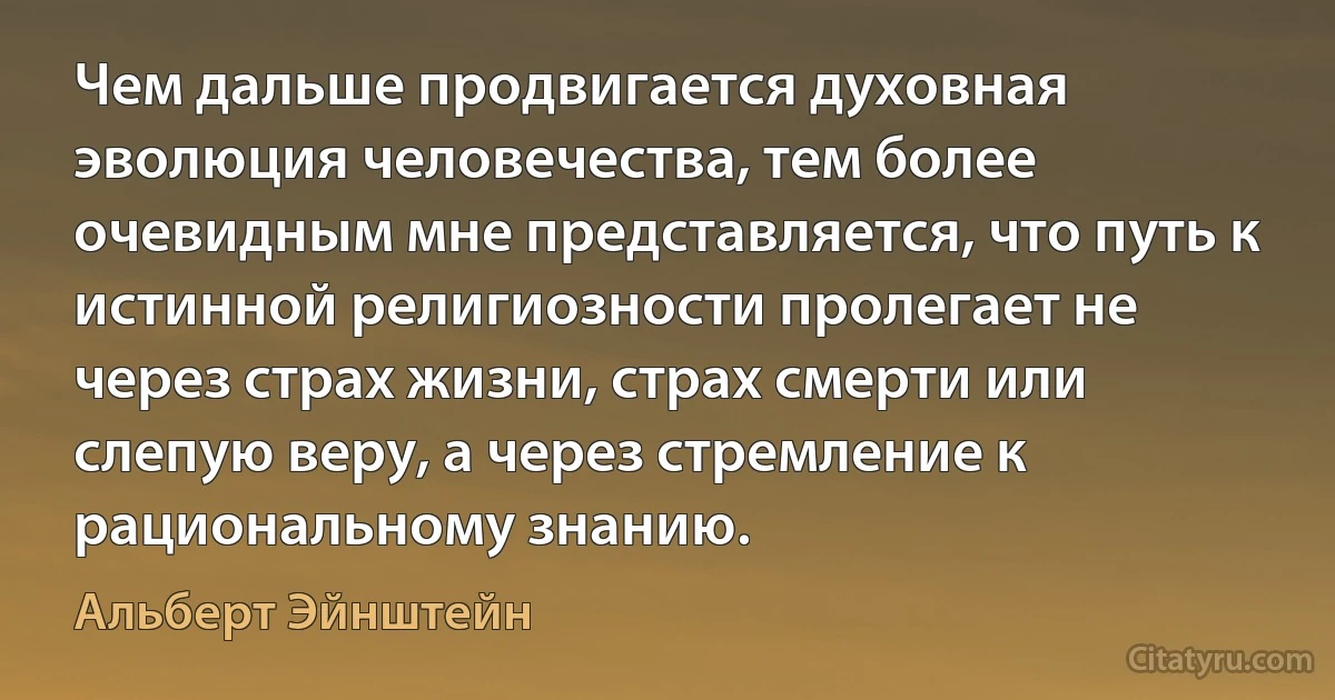 Чем дальше продвигается духовная эволюция человечества, тем более очевидным мне представляется, что путь к истинной религиозности пролегает не через страх жизни, страх смерти или слепую веру, а через стремление к рациональному знанию. (Альберт Эйнштейн)