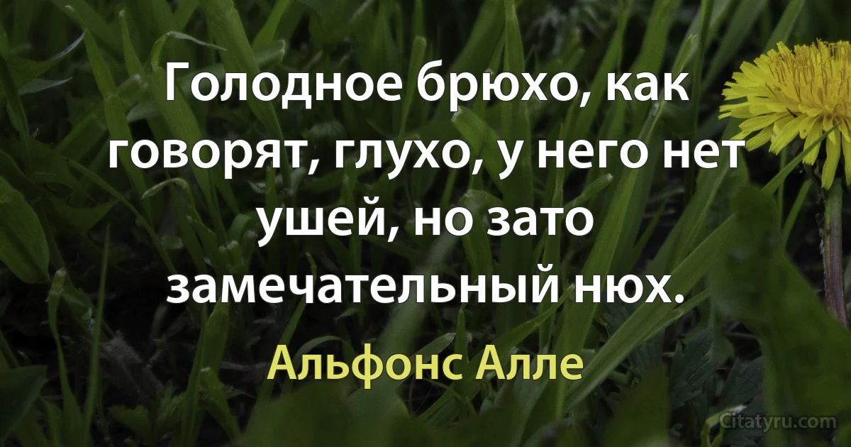 Голодное брюхо, как говорят, глухо, у него нет ушей, но зато замечательный нюх. (Альфонс Алле)