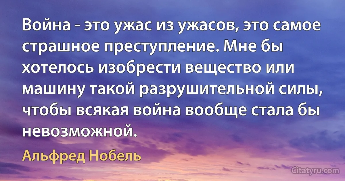 Война - это ужас из ужасов, это самое страшное преступление. Мне бы хотелось изобрести вещество или машину такой разрушительной силы, чтобы всякая война вообще стала бы невозможной. (Альфред Нобель)