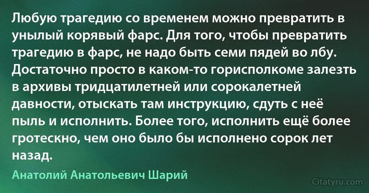 Любую трагедию со временем можно превратить в унылый корявый фарс. Для того, чтобы превратить трагедию в фарс, не надо быть семи пядей во лбу. Достаточно просто в каком-то горисполкоме залезть в архивы тридцатилетней или сорокалетней давности, отыскать там инструкцию, сдуть с неё пыль и исполнить. Более того, исполнить ещё более гротескно, чем оно было бы исполнено сорок лет назад. (Анатолий Анатольевич Шарий)