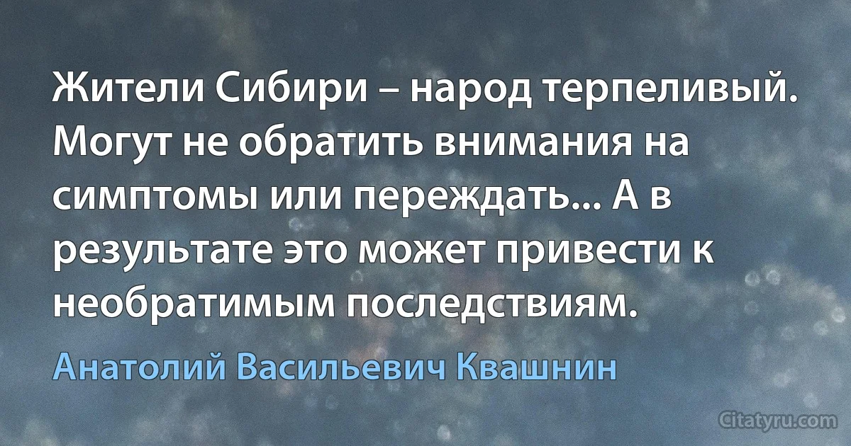 Жители Сибири – народ терпеливый. Могут не обратить внимания на симптомы или переждать... А в результате это может привести к необратимым последствиям. (Анатолий Васильевич Квашнин)