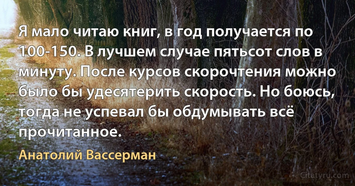 Я мало читаю книг, в год получается по 100-150. В лучшем случае пятьсот слов в минуту. После курсов скорочтения можно было бы удесятерить скорость. Но боюсь, тогда не успевал бы обдумывать всё прочитанное. (Анатолий Вассерман)