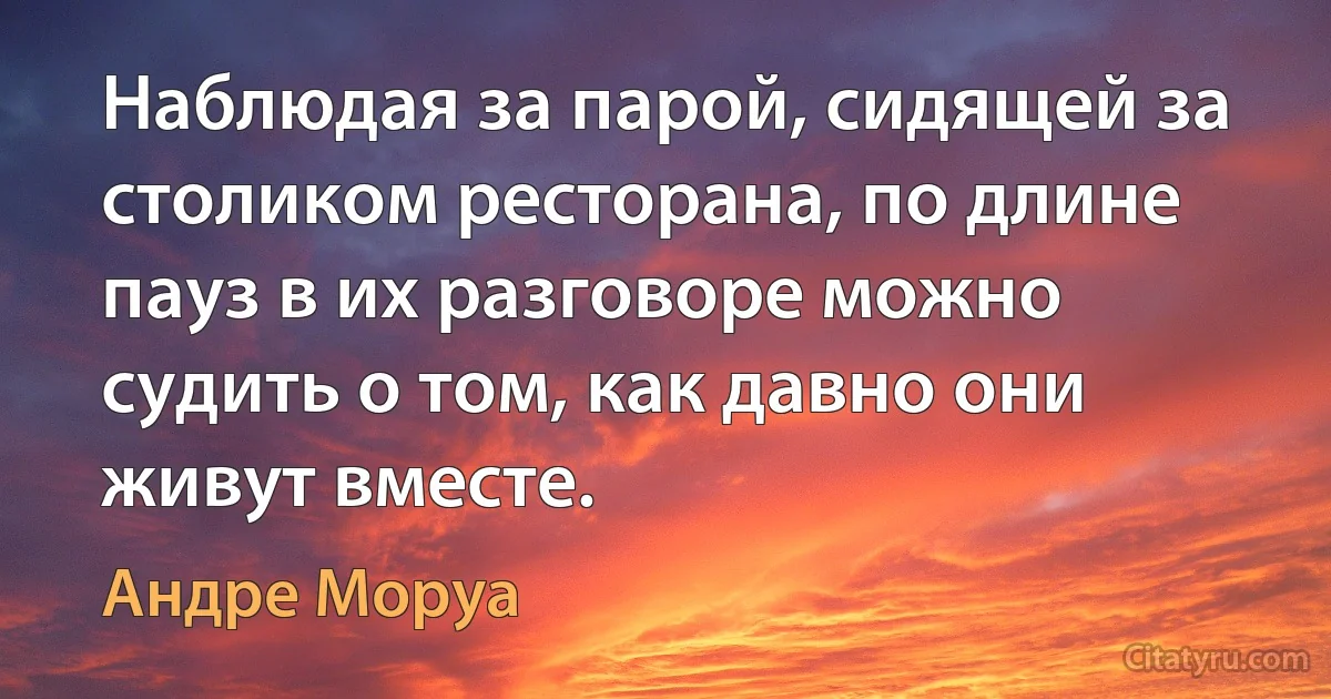 Наблюдая за парой, сидящей за столиком ресторана, по длине пауз в их разговоре можно судить о том, как давно они живут вместе. (Андре Моруа)