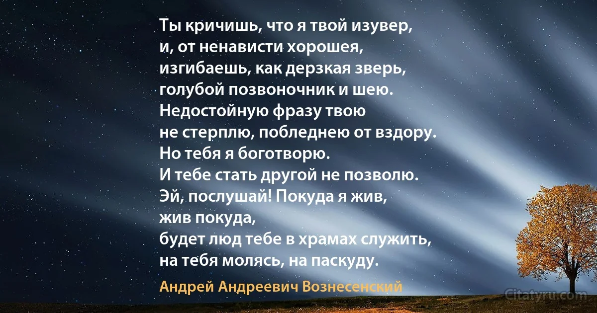 Ты кричишь, что я твой изувер,
и, от ненависти хорошея,
изгибаешь, как дерзкая зверь,
голубой позвоночник и шею.
Недостойную фразу твою
не стерплю, побледнею от вздору.
Но тебя я боготворю.
И тебе стать другой не позволю.
Эй, послушай! Покуда я жив,
жив покуда,
будет люд тебе в храмах служить,
на тебя молясь, на паскуду. (Андрей Андреевич Вознесенский)