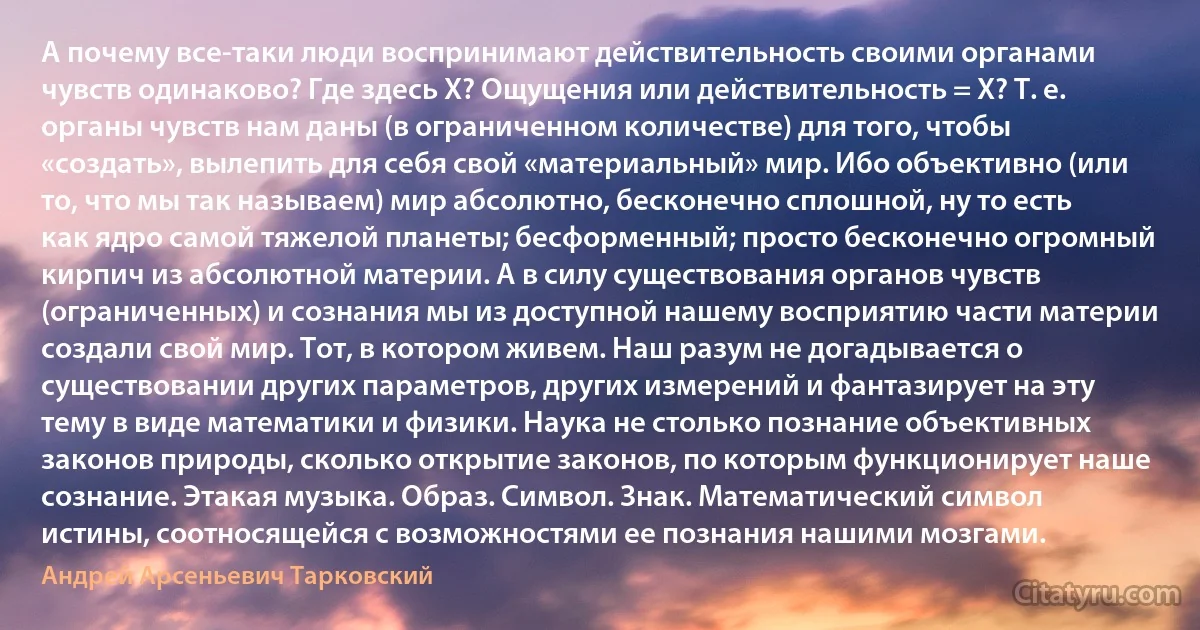 А почему все-таки люди воспринимают действительность своими органами чувств одинаково? Где здесь X? Ощущения или действительность = X? Т. е. органы чувств нам даны (в ограниченном количестве) для того, чтобы «создать», вылепить для себя свой «материальный» мир. Ибо объективно (или то, что мы так называем) мир абсолютно, бесконечно сплошной, ну то есть как ядро самой тяжелой планеты; бесформенный; просто бесконечно огромный кирпич из абсолютной материи. А в силу существования органов чувств (ограниченных) и сознания мы из доступной нашему восприятию части материи создали свой мир. Тот, в котором живем. Наш разум не догадывается о существовании других параметров, других измерений и фантазирует на эту тему в виде математики и физики. Наука не столько познание объективных законов природы, сколько открытие законов, по которым функционирует наше сознание. Этакая музыка. Образ. Символ. Знак. Математический символ истины, соотносящейся с возможностями ее познания нашими мозгами. (Андрей Арсеньевич Тарковский)