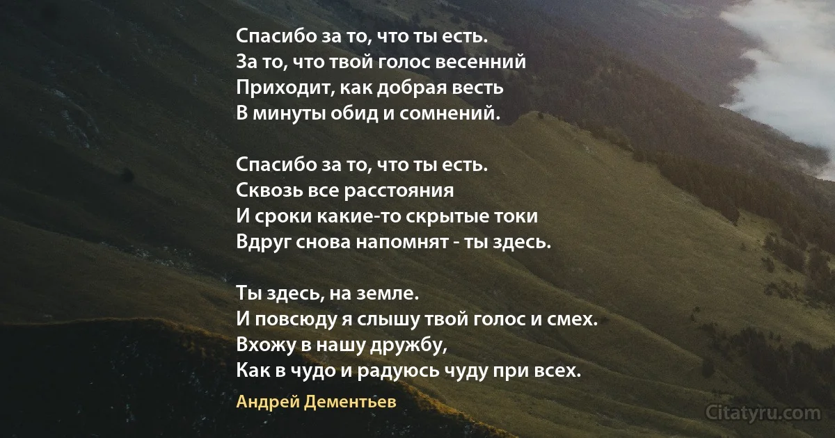 Спасибо за то, что ты есть.
За то, что твой голос весенний
Приходит, как добрая весть
В минуты обид и сомнений.

Спасибо за то, что ты есть.
Сквозь все расстояния 
И сроки какие-то скрытые токи
Вдруг снова напомнят - ты здесь.

Ты здесь, на земле. 
И повсюду я слышу твой голос и смех. 
Вхожу в нашу дружбу, 
Как в чудо и радуюсь чуду при всех. (Андрей Дементьев)