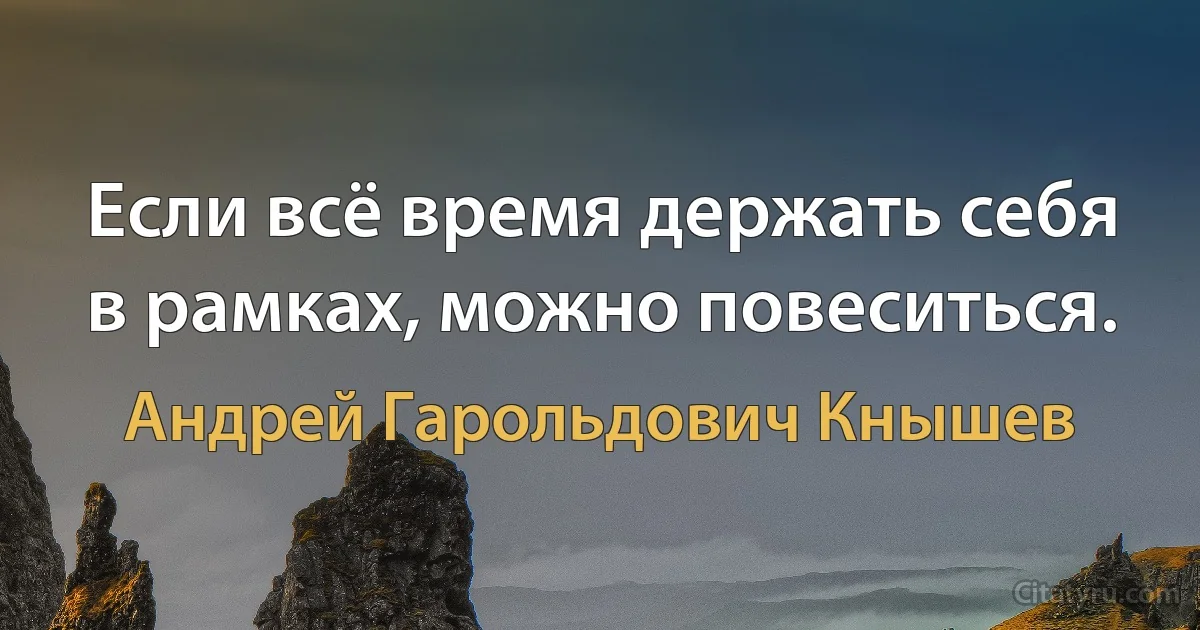 Если всё время держать себя в рамках, можно повеситься. (Андрей Гарольдович Кнышев)