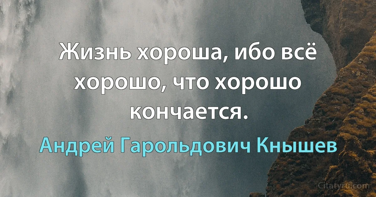 Жизнь хороша, ибо всё хорошо, что хорошо кончается. (Андрей Гарольдович Кнышев)