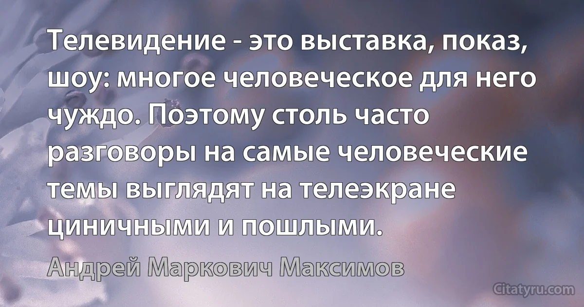 Телевидение - это выставка, показ, шоу: многое человеческое для него чуждо. Поэтому столь часто разговоры на самые человеческие темы выглядят на телеэкране циничными и пошлыми. (Андрей Маркович Максимов)