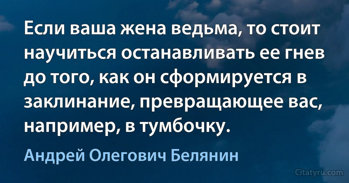 Если ваша жена ведьма, то стоит научиться останавливать ее гнев до того, как он сформируется в заклинание, превращающее вас, например, в тумбочку. (Андрей Олегович Белянин)