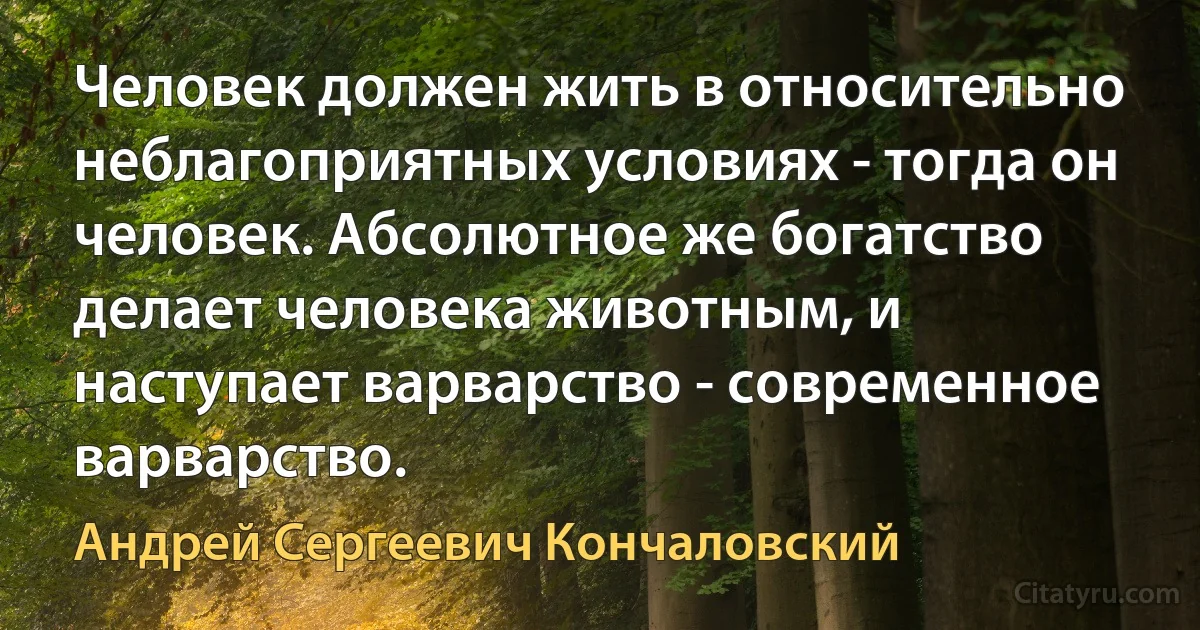 Человек должен жить в относительно неблагоприятных условиях - тогда он человек. Абсолютное же богатство делает человека животным, и наступает варварство - современное варварство. (Андрей Сергеевич Кончаловский)