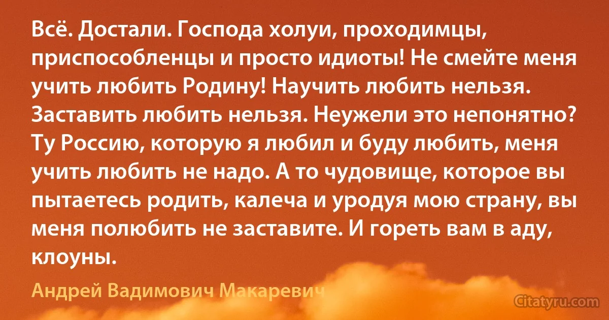 Всё. Достали. Господа холуи, проходимцы, приспособленцы и просто идиоты! Не смейте меня учить любить Родину! Научить любить нельзя. Заставить любить нельзя. Неужели это непонятно? Ту Россию, которую я любил и буду любить, меня учить любить не надо. А то чудовище, которое вы пытаетесь родить, калеча и уродуя мою страну, вы меня полюбить не заставите. И гореть вам в аду, клоуны. (Андрей Вадимович Макаревич)