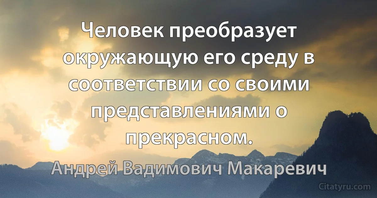 Человек преобразует окружающую его среду в соответствии со своими представлениями о прекрасном. (Андрей Вадимович Макаревич)