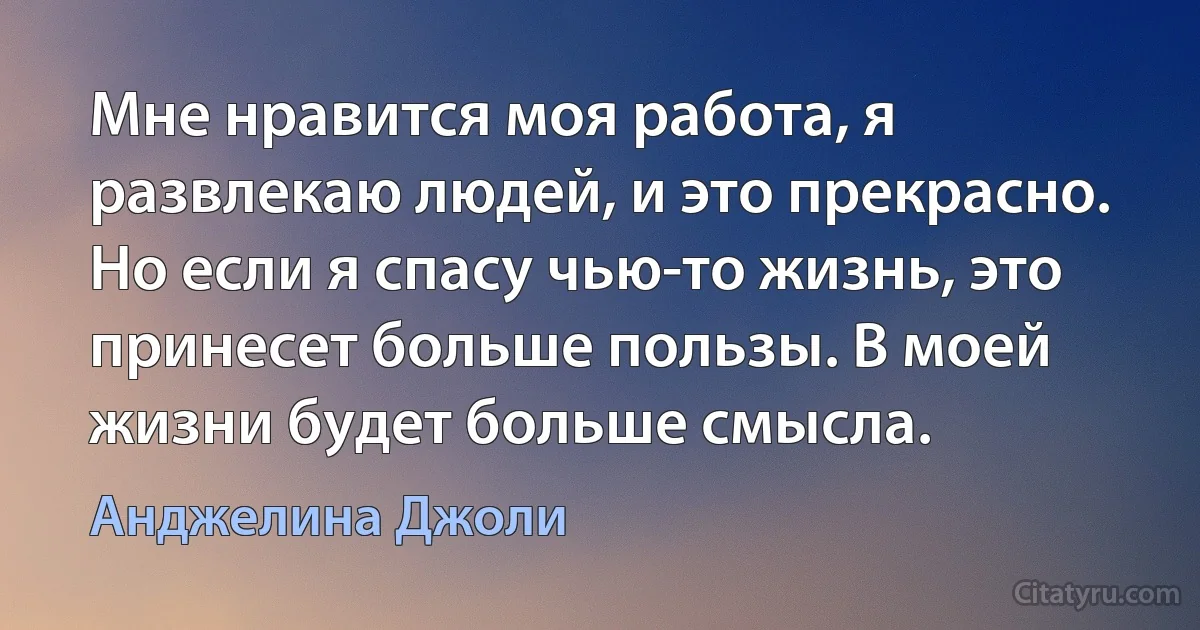 Мне нравится моя работа, я развлекаю людей, и это прекрасно. Но если я спасу чью-то жизнь, это принесет больше пользы. В моей жизни будет больше смысла. (Анджелина Джоли)