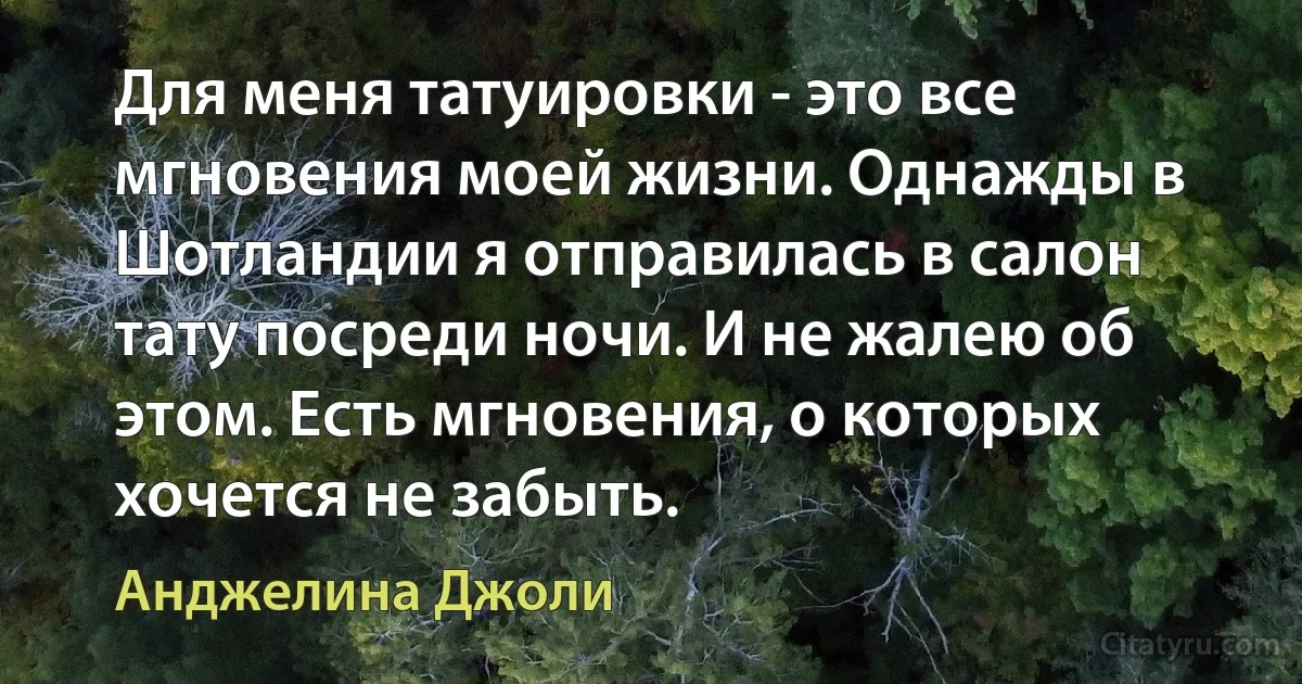 Для меня татуировки - это все мгновения моей жизни. Однажды в Шотландии я отправилась в салон тату посреди ночи. И не жалею об этом. Есть мгновения, о которых хочется не забыть. (Анджелина Джоли)