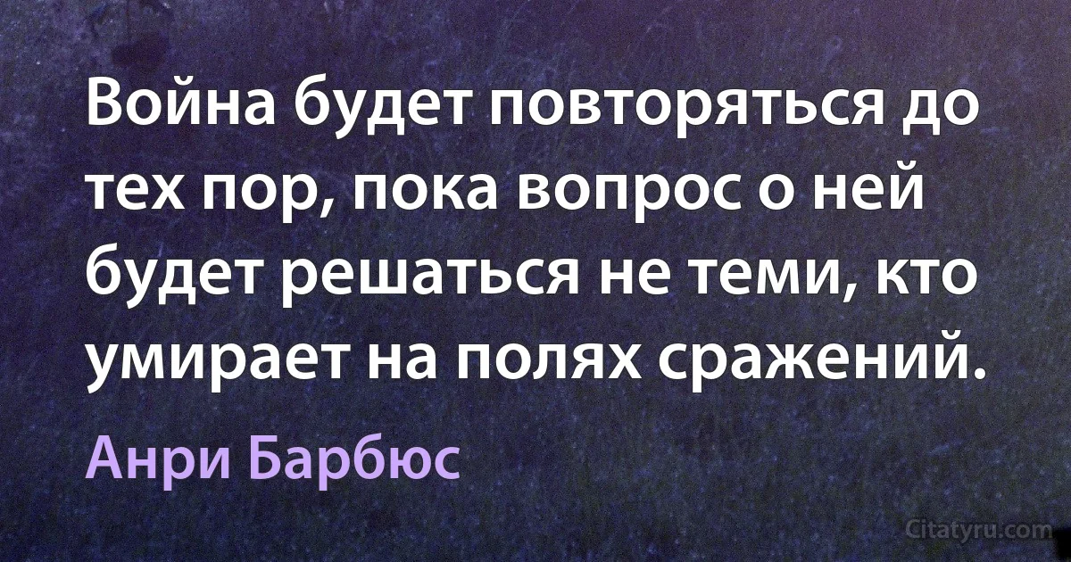 Война будет повторяться до тех пор, пока вопрос о ней будет решаться не теми, кто умирает на полях сражений. (Анри Барбюс)