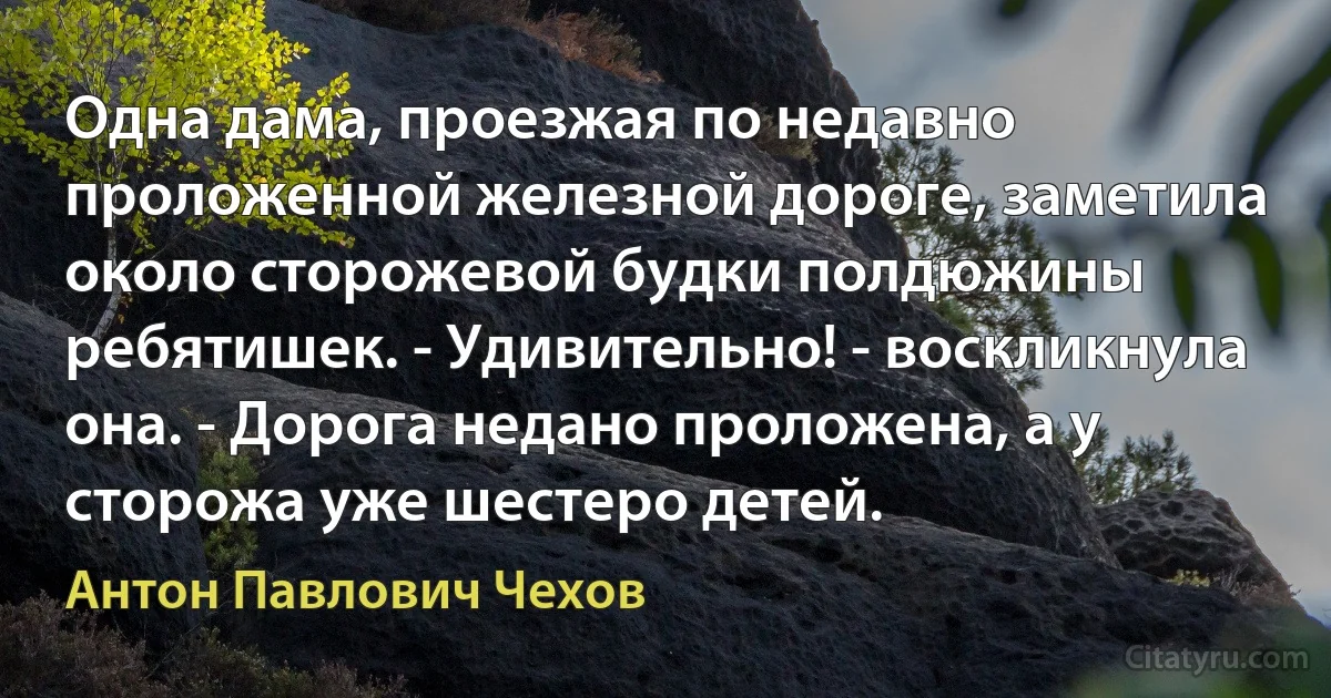 Одна дама, проезжая по недавно проложенной железной дороге, заметила около сторожевой будки полдюжины ребятишек. - Удивительно! - воскликнула она. - Дорога недано проложена, а у сторожа уже шестеро детей. (Антон Павлович Чехов)