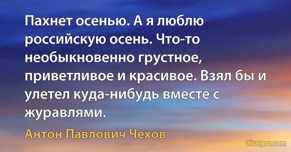 Пахнет осенью. А я люблю российскую осень. Что-то необыкновенно грустное, приветливое и красивое. Взял бы и улетел куда-нибудь вместе с журавлями. (Антон Павлович Чехов)