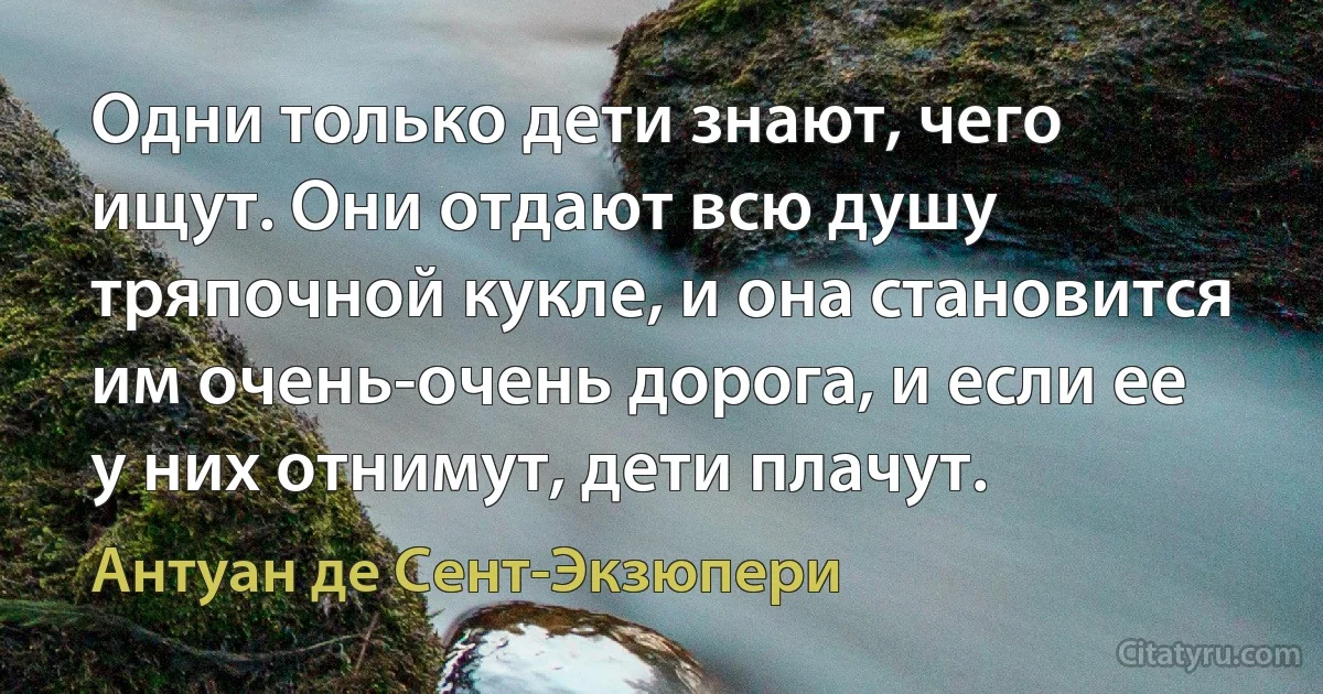 Одни только дети знают, чего ищут. Они отдают всю душу тряпочной кукле, и она становится им очень-очень дорога, и если ее у них отнимут, дети плачут. (Антуан де Сент-Экзюпери)