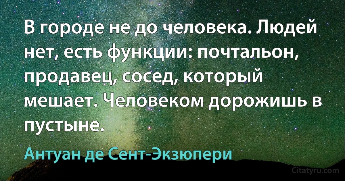 В городе не до человека. Людей нет, есть функции: почтальон, продавец, сосед, который мешает. Человеком дорожишь в пустыне. (Антуан де Сент-Экзюпери)