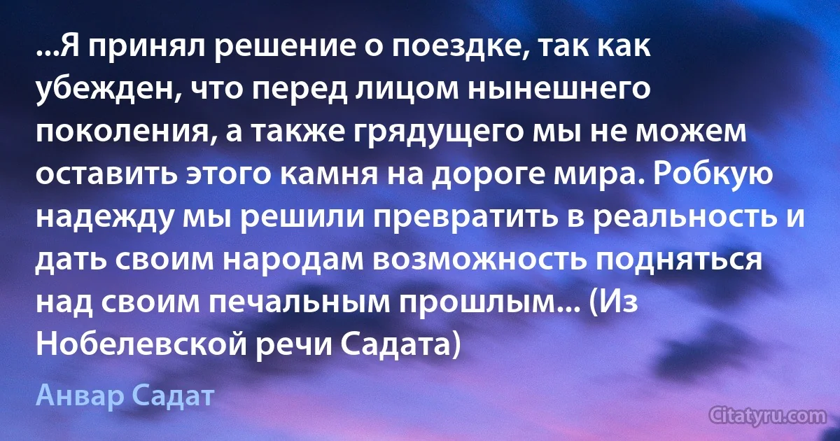 ...Я принял решение о поездке, так как убежден, что перед лицом нынешнего поколения, а также грядущего мы не можем оставить этого камня на дороге мира. Робкую надежду мы решили превратить в реальность и дать своим народам возможность подняться над своим печальным прошлым... (Из Нобелевской речи Садата) (Анвар Садат)