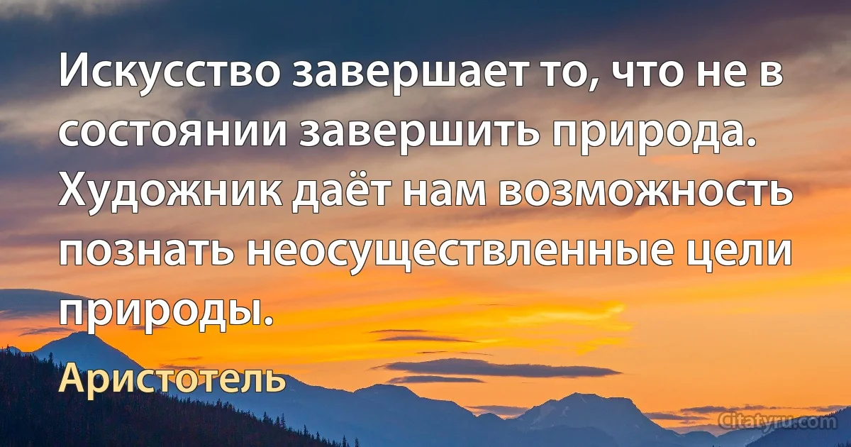 Искусство завершает то, что не в состоянии завершить природа. Художник даёт нам возможность познать неосуществленные цели природы. (Аристотель)