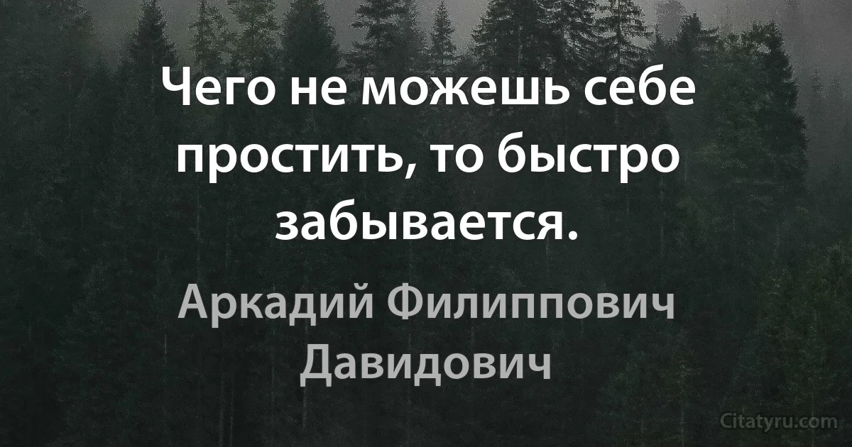 Чего не можешь себе простить, то быстро забывается. (Аркадий Филиппович Давидович)