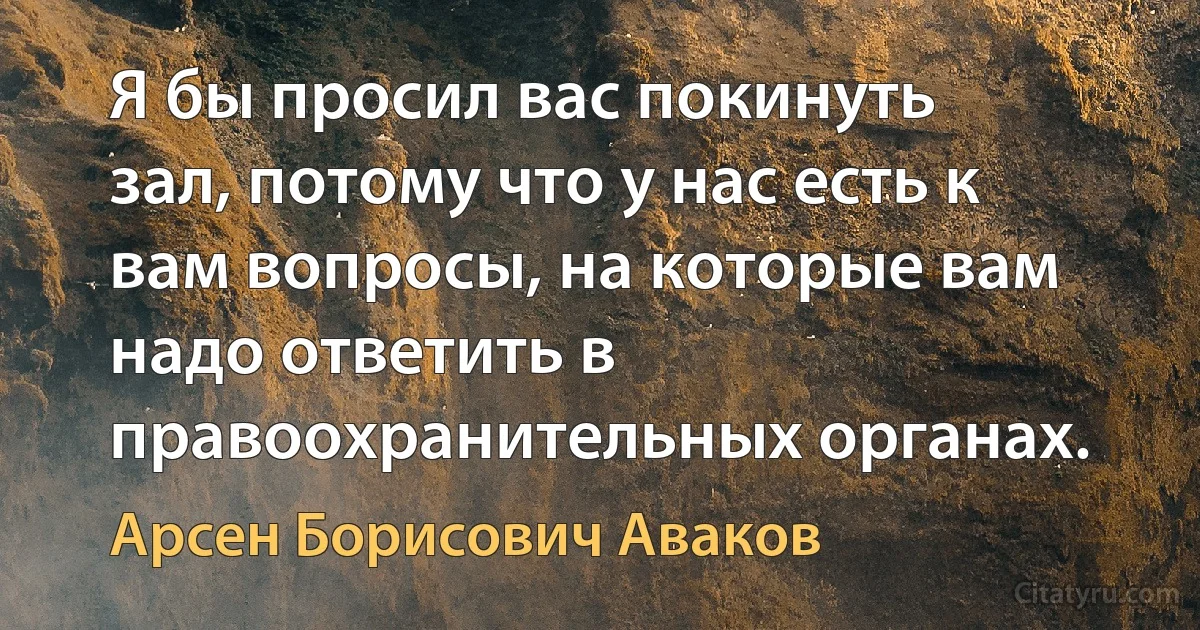 Я бы просил вас покинуть зал, потому что у нас есть к вам вопросы, на которые вам надо ответить в правоохранительных органах. (Арсен Борисович Аваков)