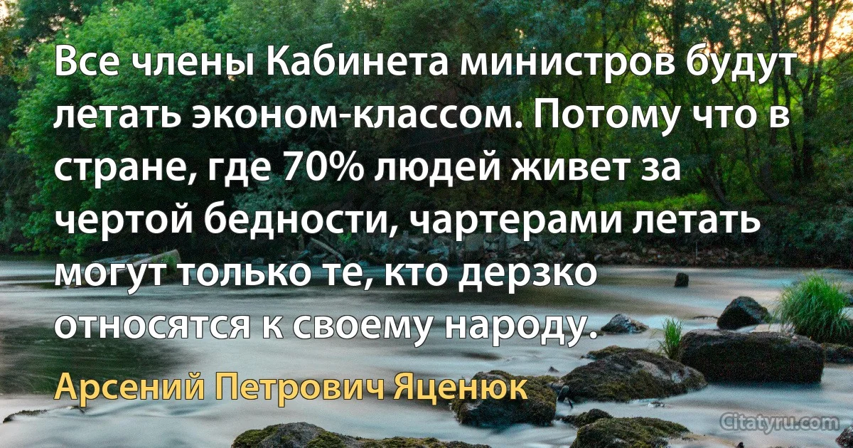 Все члены Кабинета министров будут летать эконом-классом. Потому что в стране, где 70% людей живет за чертой бедности, чартерами летать могут только те, кто дерзко относятся к своему народу. (Арсений Петрович Яценюк)