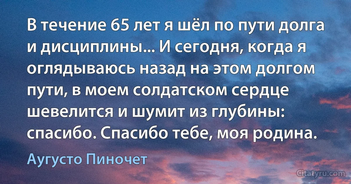 В течение 65 лет я шёл по пути долга и дисциплины... И сегодня, когда я оглядываюсь назад на этом долгом пути, в моем солдатском сердце шевелится и шумит из глубины: спасибо. Спасибо тебе, моя родина. (Аугусто Пиночет)