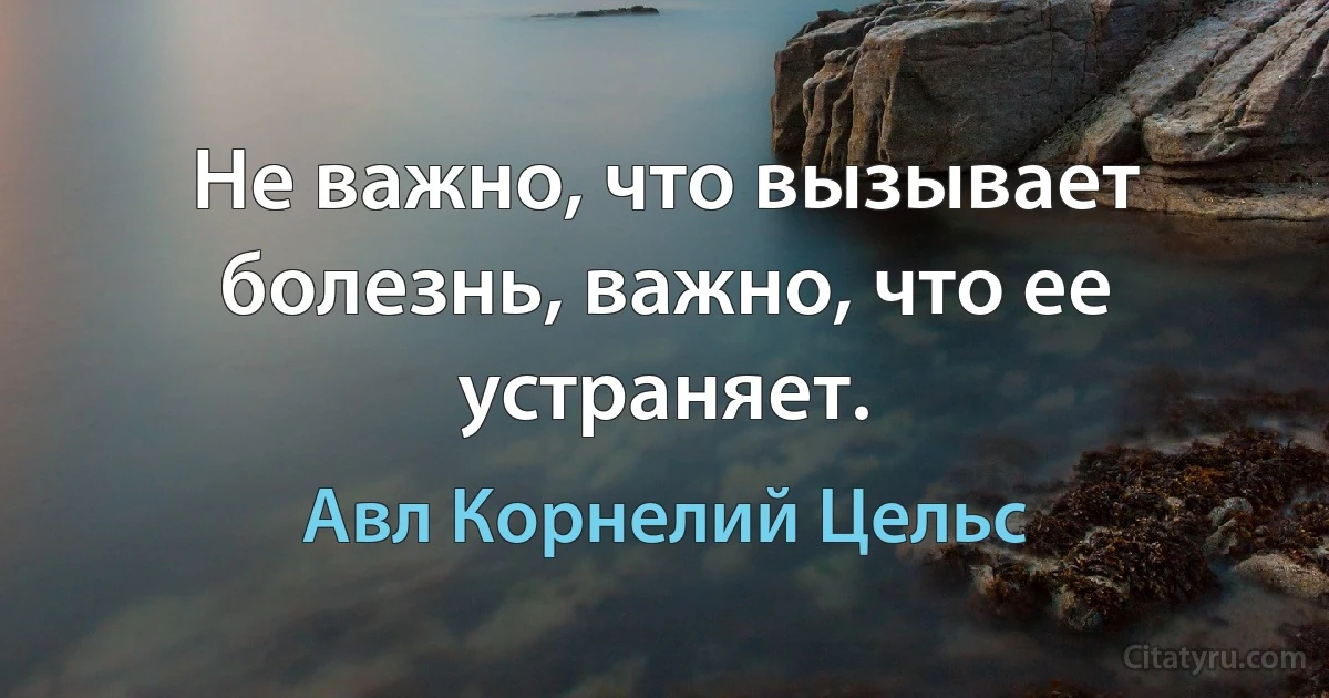 Не важно, что вызывает болезнь, важно, что ее устраняет. (Авл Корнелий Цельс)