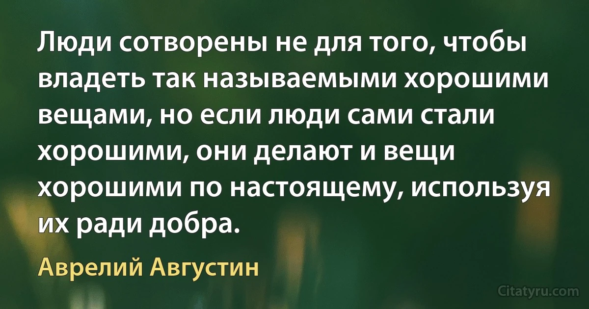 Люди сотворены не для того, чтобы владеть так называемыми хорошими вещами, но если люди сами стали хорошими, они делают и вещи хорошими по настоящему, используя их ради добра. (Аврелий Августин)