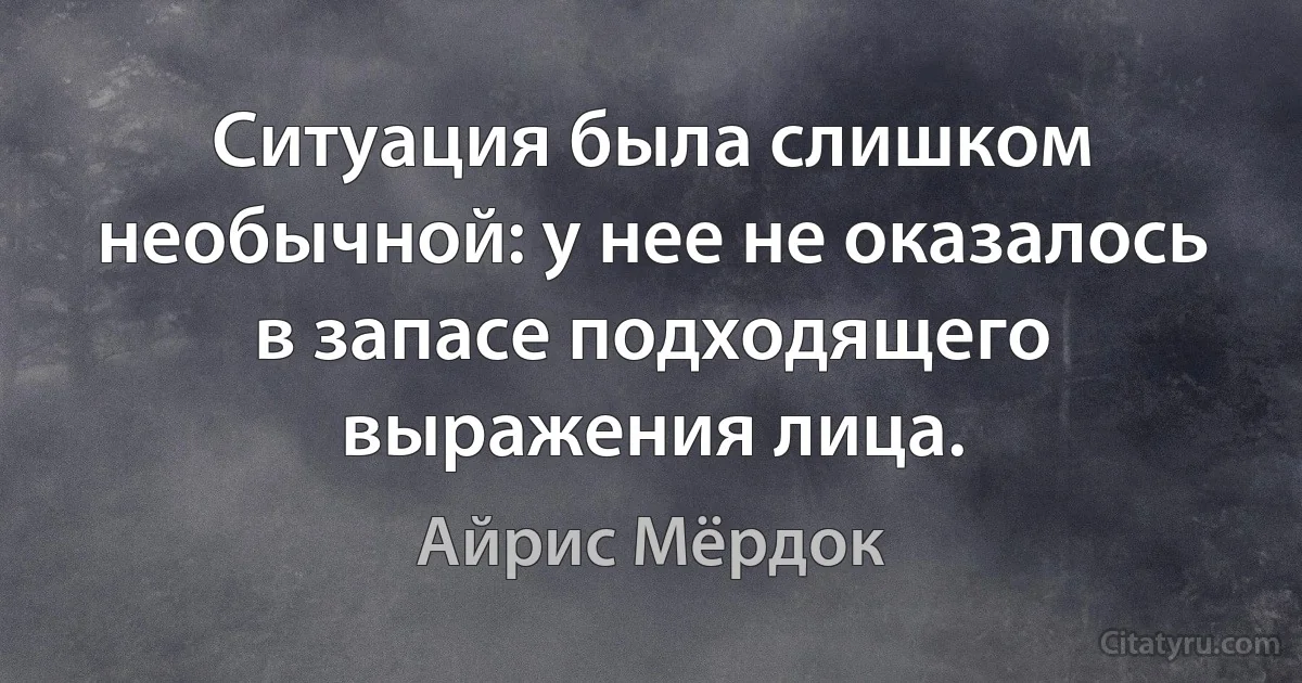 Ситуация была слишком необычной: у нее не оказалось в запасе подходящего выражения лица. (Айрис Мёрдок)