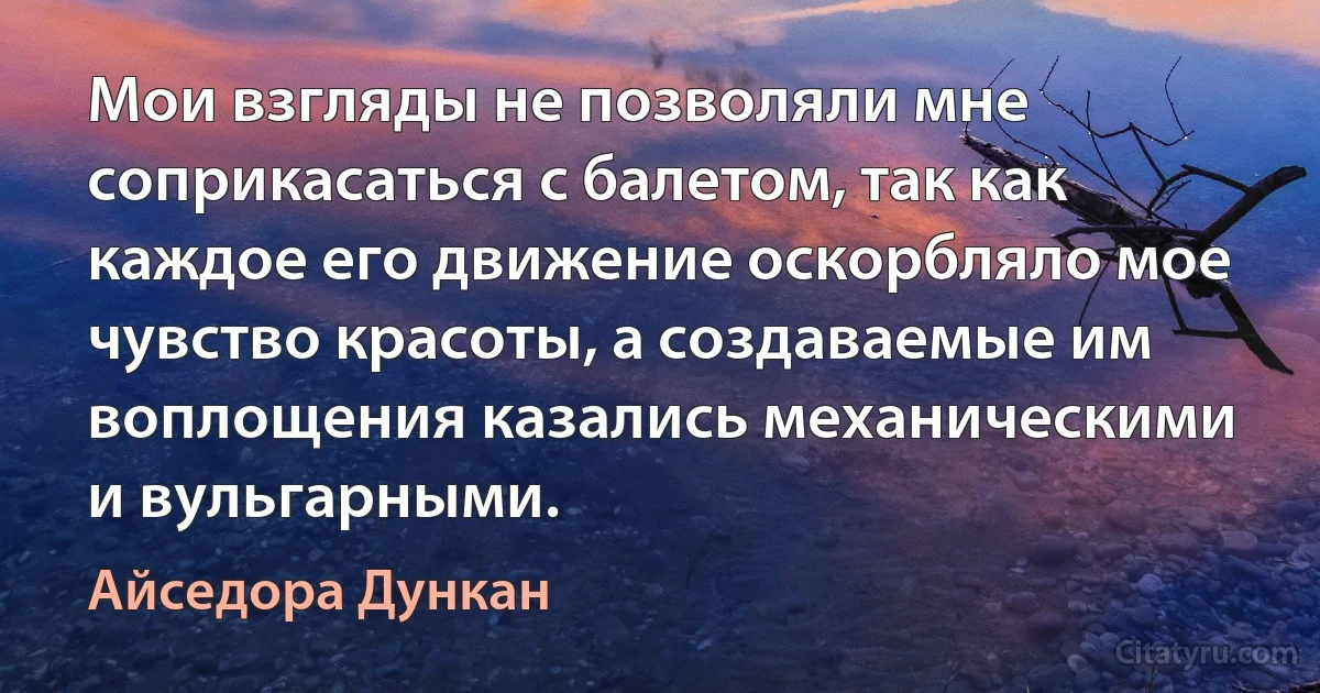 Мои взгляды не позволяли мне соприкасаться с балетом, так как каждое его движение оскорбляло мое чувство красоты, а создаваемые им воплощения казались механическими и вульгарными. (Айседора Дункан)