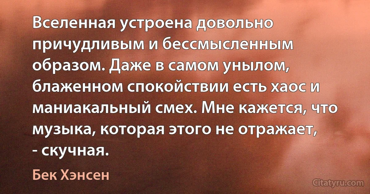 Вселенная устроена довольно причудливым и бессмысленным образом. Даже в самом унылом, блаженном спокойствии есть хаос и маниакальный смех. Мне кажется, что музыка, которая этого не отражает, - скучная. (Бек Хэнсен)