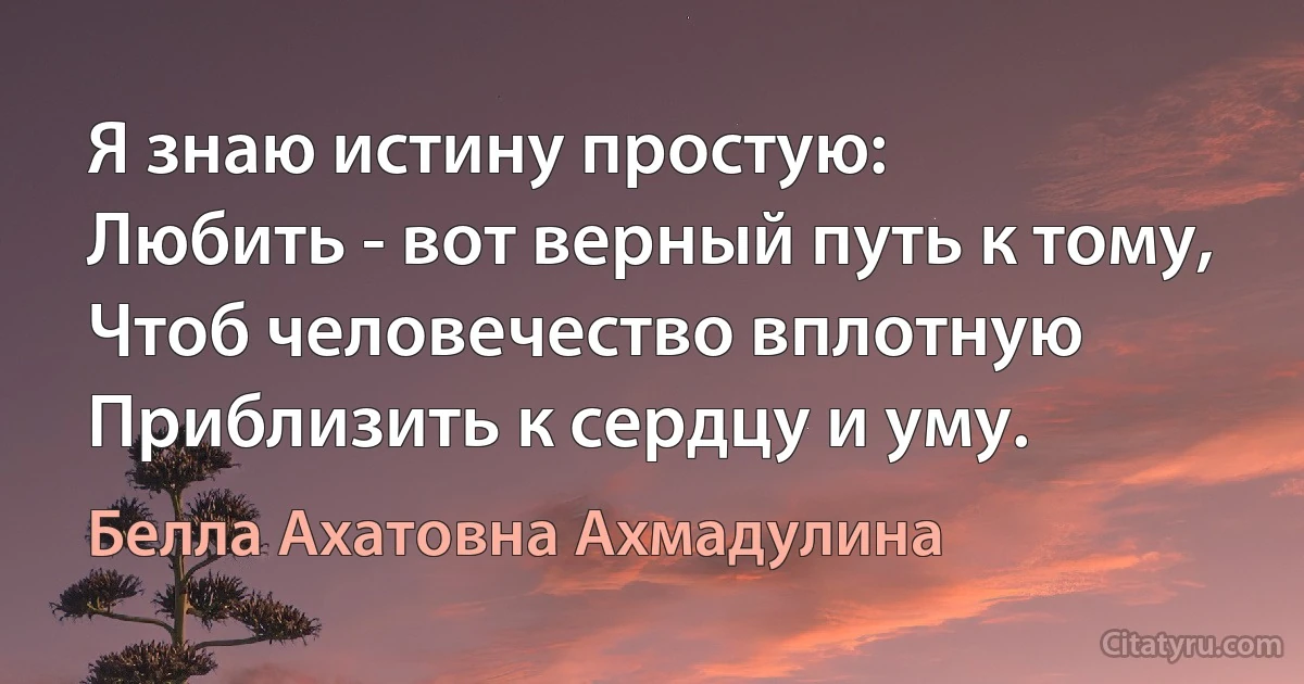 Я знаю истину простую:
Любить - вот верный путь к тому,
Чтоб человечество вплотную
Приблизить к сердцу и уму. (Белла Ахатовна Ахмадулина)