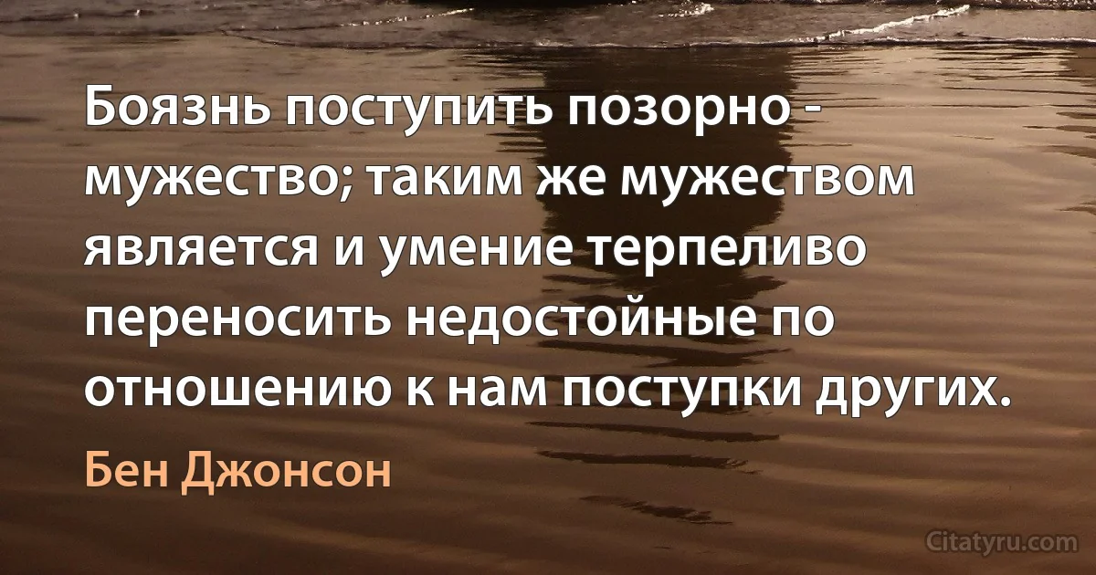 Боязнь поступить позорно - мужество; таким же мужеством является и умение терпеливо переносить недостойные по отношению к нам поступки других. (Бен Джонсон)