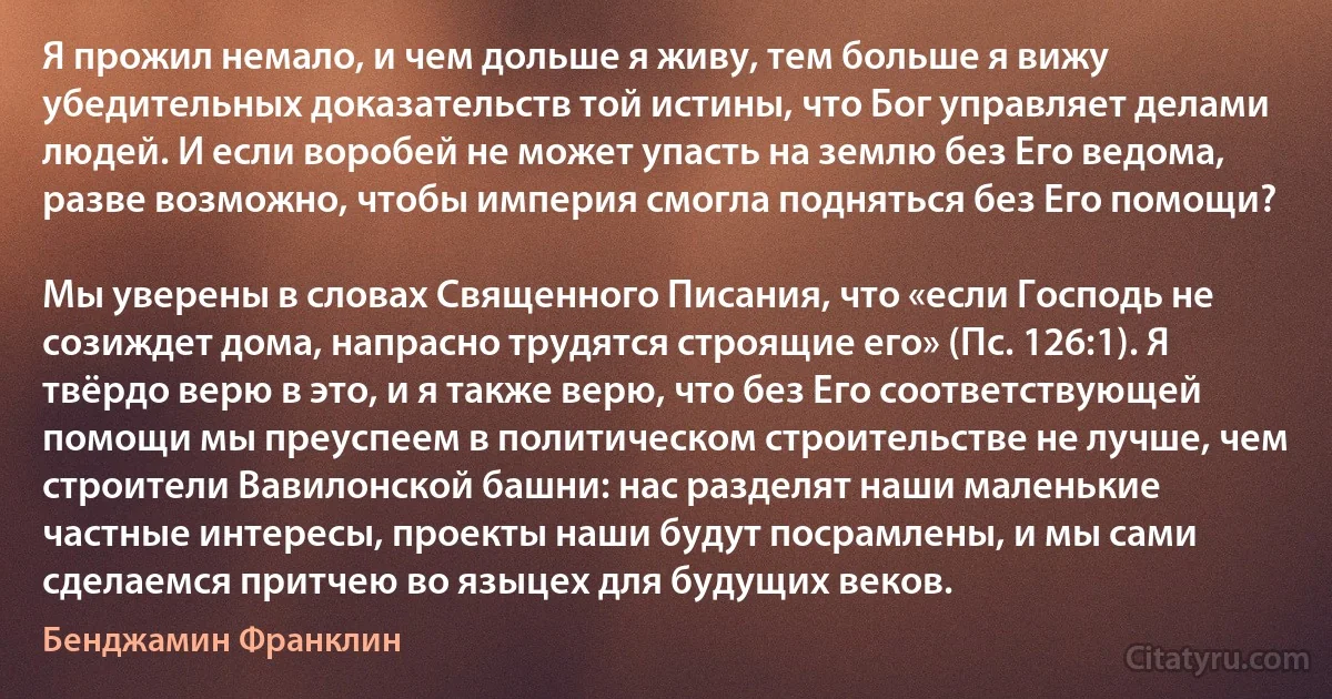 Я прожил немало, и чем дольше я живу, тем больше я вижу убедительных доказательств той истины, что Бог управляет делами людей. И если воробей не может упасть на землю без Его ведома, разве возможно, чтобы империя смогла подняться без Его помощи?

Мы уверены в словах Священного Писания, что «если Господь не созиждет дома, напрасно трудятся строящие его» (Пс. 126:1). Я твёрдо верю в это, и я также верю, что без Его соответствующей помощи мы преуспеем в политическом строительстве не лучше, чем строители Вавилонской башни: нас разделят наши маленькие частные интересы, проекты наши будут посрамлены, и мы сами сделаемся притчею во языцех для будущих веков. (Бенджамин Франклин)