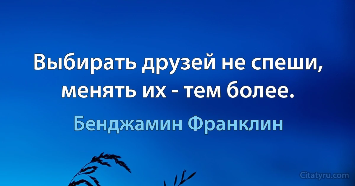 Выбирать друзей не спеши, менять их - тем более. (Бенджамин Франклин)