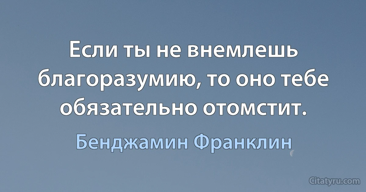 Если ты не внемлешь благоразумию, то оно тебе обязательно отомстит. (Бенджамин Франклин)