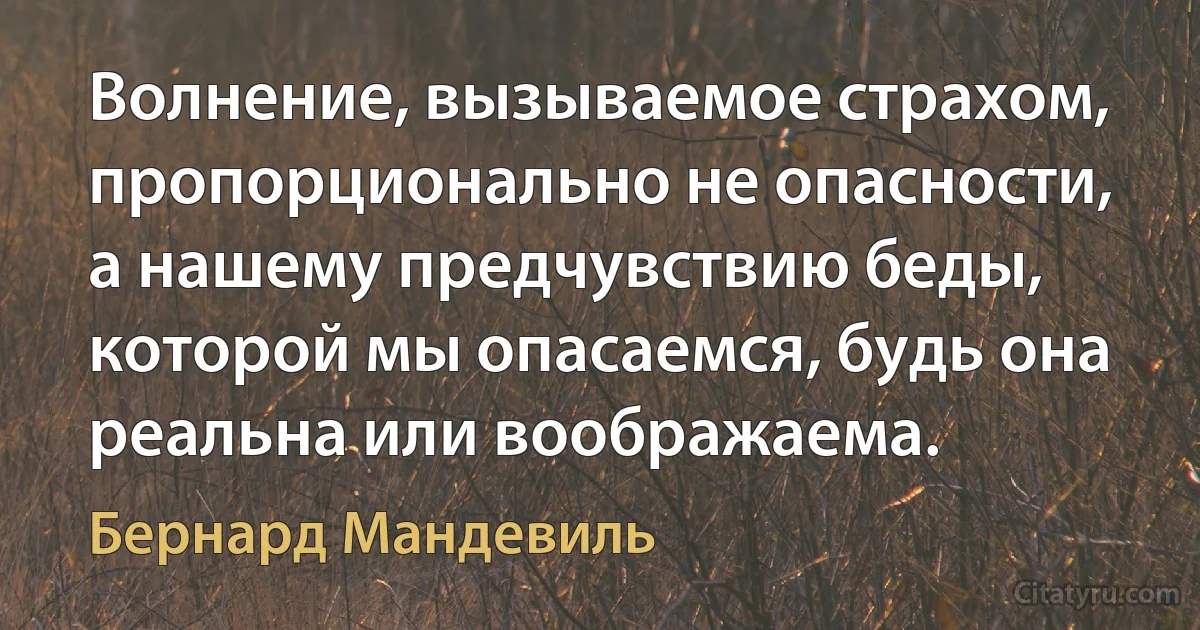 Волнение, вызываемое страхом, пропорционально не опасности, а нашему предчувствию беды, которой мы опасаемся, будь она реальна или воображаема. (Бернард Мандевиль)