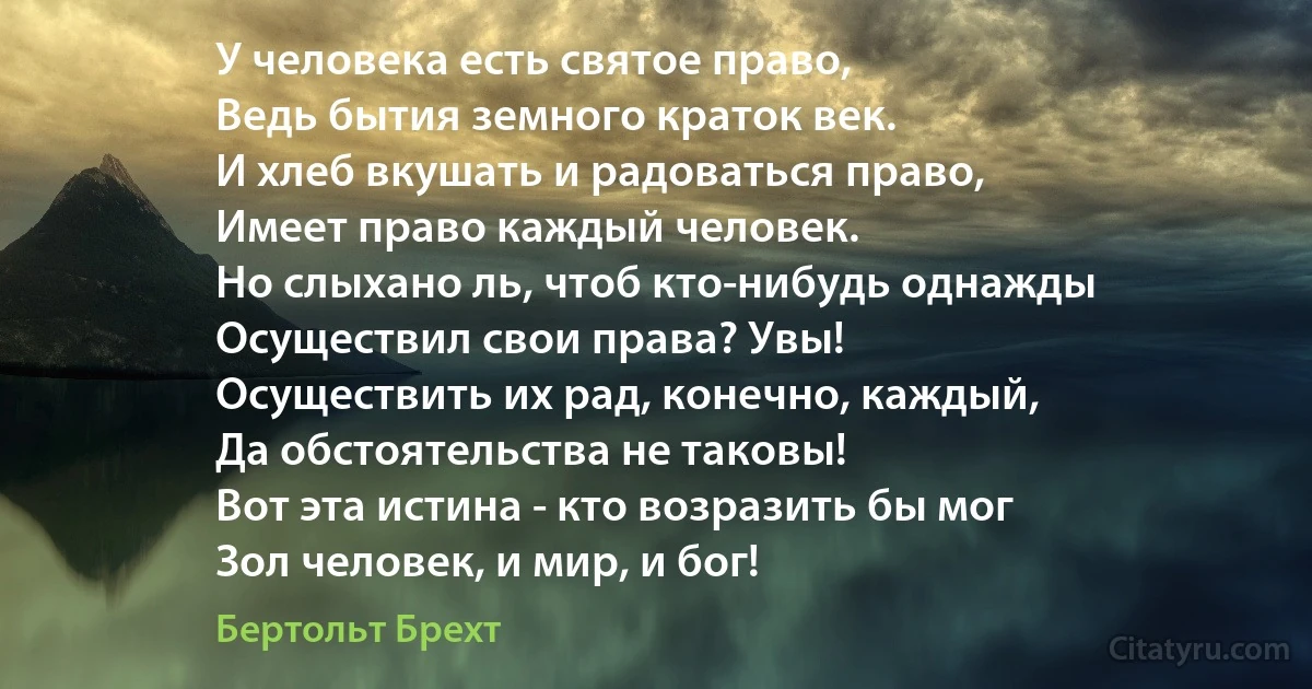 У человека есть святое право,
Ведь бытия земного краток век.
И хлеб вкушать и радоваться право,
Имеет право каждый человек.
Но слыхано ль, чтоб кто-нибудь однажды
Осуществил свои права? Увы!
Осуществить их рад, конечно, каждый,
Да обстоятельства не таковы!
Вот эта истина - кто возразить бы мог
Зол человек, и мир, и бог! (Бертольт Брехт)