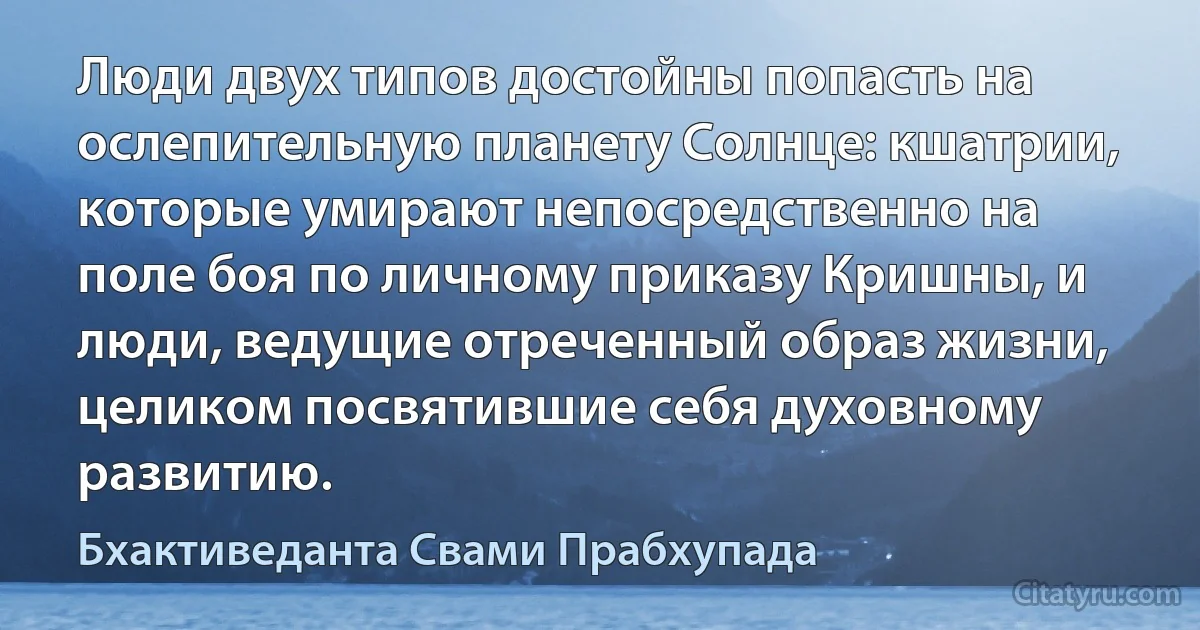 Люди двух типов достойны попасть на ослепительную планету Солнце: кшатрии, которые умирают непосредственно на поле боя по личному приказу Кришны, и люди, ведущие отреченный образ жизни, целиком посвятившие себя духовному развитию. (Бхактиведанта Свами Прабхупада)