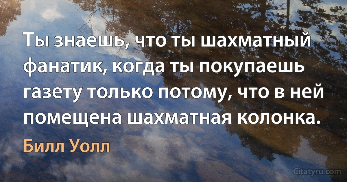 Ты знаешь, что ты шахматный фанатик, когда ты покупаешь газету только потому, что в ней помещена шахматная колонка. (Билл Уолл)