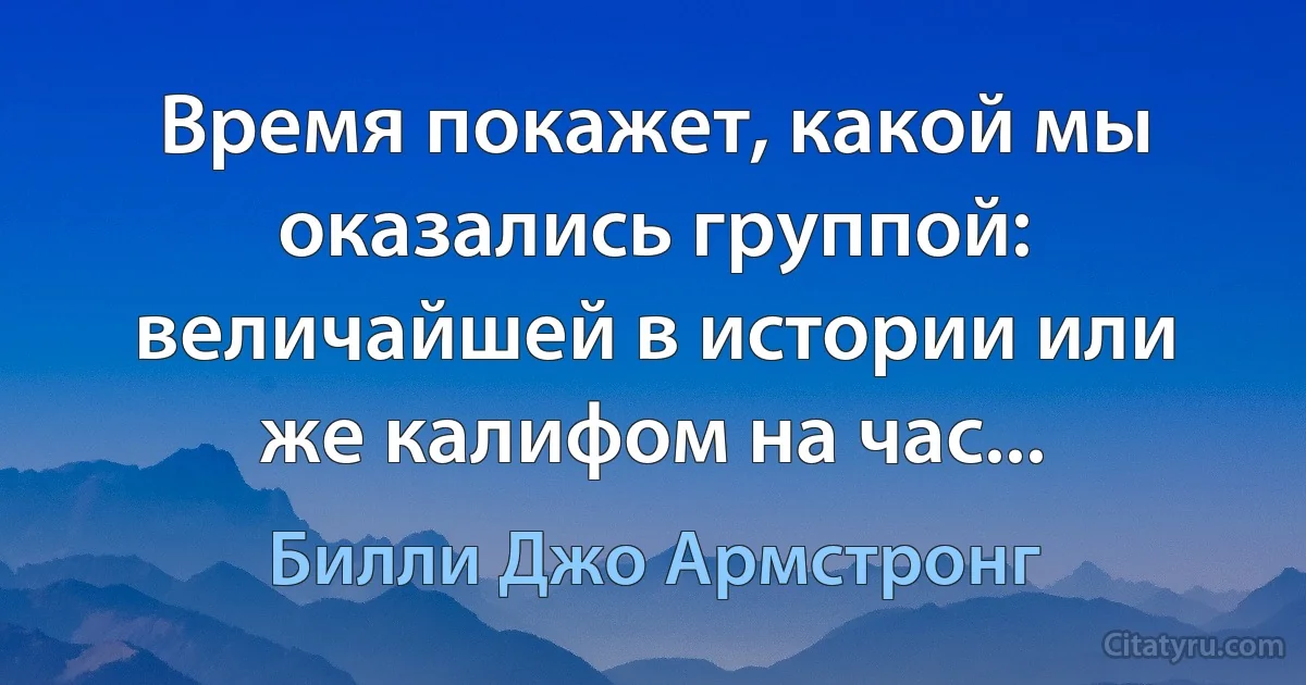 Время покажет, какой мы оказались группой: величайшей в истории или же калифом на час... (Билли Джо Армстронг)